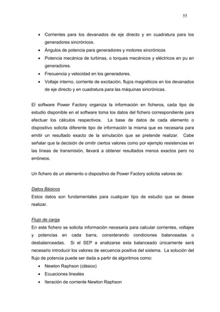 55
• Corrientes para los devanados de eje directo y en cuadratura para los
generadores sincrónicos.
• Ángulos de potencia para generadores y motores sincrónicos
• Potencia mecánica de turbinas, o torques mecánicos y eléctricos en pu en
generadores.
• Frecuencia y velocidad en los generadores.
• Voltaje interno, corriente de excitación, flujos magnéticos en los devanados
de eje directo y en cuadratura para las máquinas sincrónicas.
El software Power Factory organiza la información en ficheros, cada tipo de
estudio disponible en el software toma los datos del fichero correspondiente para
efectuar los cálculos respectivos. La base de datos de cada elemento o
dispositivo solicita diferente tipo de información la misma que es necesaria para
emitir un resultado exacto de la simulación que se pretende realizar. Cabe
señalar que la decisión de omitir ciertos valores como por ejemplo resistencias en
las líneas de transmisión, llevará a obtener resultados menos exactos pero no
erróneos.
Un fichero de un elemento o dispositivo de Power Factory solicita valores de:
Datos Básicos
Estos datos son fundamentales para cualquier tipo de estudio que se desee
realizar.
Flujo de carga
En este fichero se solicita información necesaria para calcular corrientes, voltajes
y potencias en cada barra, considerando condiciones balanceadas o
desbalanceadas. Si el SEP a analizarse esta balanceado únicamente será
necesario introducir los valores de secuencia positiva del sistema. La solución del
flujo de potencia puede ser dada a partir de algoritmos como:
• Newton Raphson (clásico)
• Ecuaciones lineales
• Iteración de corriente Newton Raphson
 