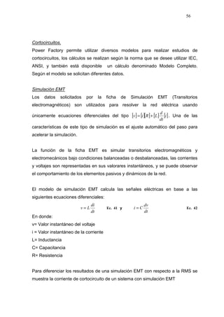 56
Cortocircuitos.
Power Factory permite utilizar diversos modelos para realizar estudios de
cortocircuitos, los cálculos se realizan según la norma que se desee utilizar IEC,
ANSI, y también está disponible un cálculo denominado Modelo Completo.
Según el modelo se solicitan diferentes datos.
Simulación EMT
Los datos solicitados por la ficha de Simulación EMT (Transitorios
electromagnéticos) son utilizados para resolver la red eléctrica usando
únicamente ecuaciones diferenciales del tipo [ ] [ ][ ] [ ] [ ]i
dt
d
LRiv += . Una de las
características de este tipo de simulación es el ajuste automático del paso para
acelerar la simulación.
La función de la ficha EMT es simular transitorios electromagnéticos y
electromecánicos bajo condiciones balanceadas o desbalanceadas, las corrientes
y voltajes son representadas en sus valorares instantáneos, y se puede observar
el comportamiento de los elementos pasivos y dinámicos de la red.
El modelo de simulación EMT calcula las señales eléctricas en base a las
siguientes ecuaciones diferenciales:
dt
di
Lv = Ec. 41 y
dt
dv
Ci = Ec. 42
En donde:
v= Valor instantáneo del voltaje
i = Valor instantáneo de la corriente
L= Inductancia
C= Capacitancia
R= Resistencia
Para diferenciar los resultados de una simulación EMT con respecto a la RMS se
muestra la corriente de cortocircuito de un sistema con simulación EMT
 