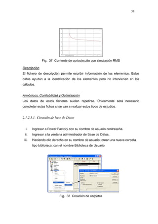 58
Fig. 37 Corriente de cortocircuito con simulación RMS
Descripción
El fichero de descripción permite escribir información de los elementos. Estos
datos ayudan a la identificación de los elementos pero no intervienen en los
cálculos.
Armónicos, Confiabilidad y Optimización
Los datos de estos ficheros suelen repetirse. Únicamente será necesario
completar estas fichas si se van a realizar estos tipos de estudios.
2.1.2.5.1. Creación de base de Datos
i. Ingresar a Power Factory con su nombre de usuario contraseña.
ii. Ingresar a la ventana administrador de Base de Datos.
iii. Haciendo clic derecho en su nombre de usuario, crear una nueva carpeta
tipo biblioteca, con el nombre Biblioteca de Usuario
Fig. 38 Creación de carpetas
 