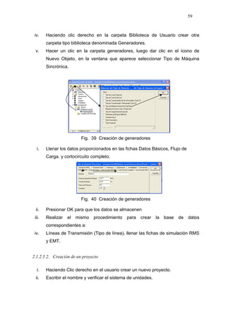 59
iv. Haciendo clic derecho en la carpeta Biblioteca de Usuario crear otra
carpeta tipo biblioteca denominada Generadores.
v. Hacer un clic en la carpeta generadores, luego dar clic en el ícono de
Nuevo Objeto, en la ventana que aparece seleccionar Tipo de Máquina
Sincrónica.
Fig. 39 Creación de generadores
i. Llenar los datos proporcionados en las fichas Datos Básicos, Flujo de
Carga. y cortocircuito completo.
Fig. 40 Creación de generadores
ii. Presionar OK para que los datos se almacenen
iii. Realizar el mismo procedimiento para crear la base de datos
correspondientes a:
iv. Líneas de Transmisión (Tipo de línea), llenar las fichas de simulación RMS
y EMT.
2.1.2.5.2. Creación de un proyecto
i. Haciendo Clic derecho en el usuario crear un nuevo proyecto.
ii. Escribir el nombre y verificar el sistema de unidades.
 