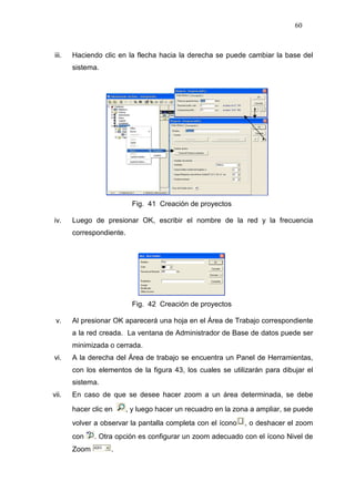 60
iii. Haciendo clic en la flecha hacia la derecha se puede cambiar la base del
sistema.
Fig. 41 Creación de proyectos
iv. Luego de presionar OK, escribir el nombre de la red y la frecuencia
correspondiente.
Fig. 42 Creación de proyectos
v. Al presionar OK aparecerá una hoja en el Área de Trabajo correspondiente
a la red creada. La ventana de Administrador de Base de datos puede ser
minimizada o cerrada.
vi. A la derecha del Área de trabajo se encuentra un Panel de Herramientas,
con los elementos de la figura 43, los cuales se utilizarán para dibujar el
sistema.
vii. En caso de que se desee hacer zoom a un área determinada, se debe
hacer clic en , y luego hacer un recuadro en la zona a ampliar, se puede
volver a observar la pantalla completa con el ícono , o deshacer el zoom
con . Otra opción es configurar un zoom adecuado con el ícono Nivel de
Zoom .
 