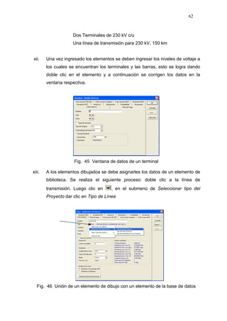 62
Dos Terminales de 230 kV c/u
Una línea de transmisión para 230 kV, 150 km
xii. Una vez ingresado los elementos se deben ingresar los niveles de voltaje a
los cuales se encuentran los terminales y las barras, esto se logra dando
doble clic en el elemento y a continuación se corrigen los datos en la
ventana respectiva.
Fig. 45 Ventana de datos de un terminal
xiii. A los elementos dibujados se debe asignarles los datos de un elemento de
biblioteca. Se realiza el siguiente proceso: doble clic a la línea de
transmisión. Luego clic en , en el submenú de Seleccionar tipo del
Proyecto dar clic en Tipo de Línea
Fig. 46 Unión de un elemento de dibujo con un elemento de la base de datos
 