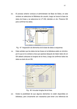 63
xiv. El proceso anterior conduce al administrador de Base de Datos, en esta
ventana se selecciona la Biblioteca de usuario, luego se busca la base de
datos de líneas y se selecciona la L/T 230, dándole un clic. Presione OK
para confirmar los datos.
Fig. 47 Asignación de elementos de la base de datos a esquemas
xv. Cabe señalar que los datos de las líneas en la biblioteca están en ohm/km,
por lo que en la ventana Línea que aparece después de haber dado clic en
OK deberá colocarse la longitud de la línea y luego de confirmar todos los
datos se dará clic en OK.
Fig. 48 Incrustar longitud de la línea.
xvi. Existe la posibilidad de que algunos elementos no estén disponibles en
biblioteca, pero únicamente son necesarios para tener una referencia de
 