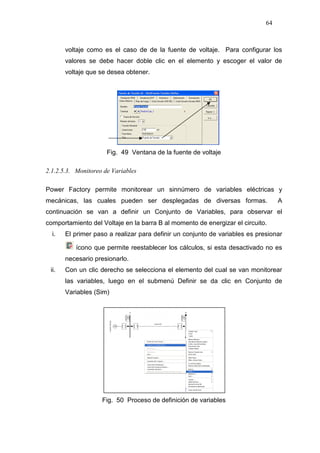 64
voltaje como es el caso de de la fuente de voltaje. Para configurar los
valores se debe hacer doble clic en el elemento y escoger el valor de
voltaje que se desea obtener.
Fig. 49 Ventana de la fuente de voltaje
2.1.2.5.3. Monitoreo de Variables
Power Factory permite monitorear un sinnúmero de variables eléctricas y
mecánicas, las cuales pueden ser desplegadas de diversas formas. A
continuación se van a definir un Conjunto de Variables, para observar el
comportamiento del Voltaje en la barra B al momento de energizar el circuito.
i. El primer paso a realizar para definir un conjunto de variables es presionar
ícono que permite reestablecer los cálculos, si esta desactivado no es
necesario presionarlo.
ii. Con un clic derecho se selecciona el elemento del cual se van monitorear
las variables, luego en el submenú Definir se da clic en Conjunto de
Variables (Sim)
Fig. 50 Proceso de definición de variables
 