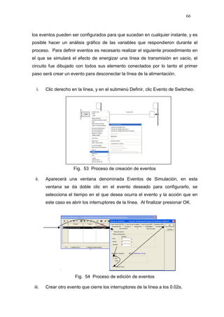 66
los eventos pueden ser configurados para que sucedan en cualquier instante, y es
posible hacer un análisis gráfico de las variables que respondieron durante el
proceso. Para definir eventos es necesario realizar el siguiente procedimiento en
el que se simulará el efecto de energizar una línea de transmisión en vacío, el
circuito fue dibujado con todos sus elemento conectados por lo tanto el primer
paso será crear un evento para desconectar la línea de la alimentación.
i. Clic derecho en la línea, y en el submenú Definir, clic Evento de Switcheo.
Fig. 53 Proceso de creación de eventos
ii. Aparecerá una ventana denominada Eventos de Simulación, en esta
ventana se da doble clic en el evento deseado para configurarlo, se
selecciona el tiempo en el que desea ocurra el evento y la acción que en
este caso es abrir los interruptores de la línea. Al finalizar presionar OK.
Fig. 54 Proceso de edición de eventos
iii. Crear otro evento que cierre los interruptores de la línea a los 0.02s.
 