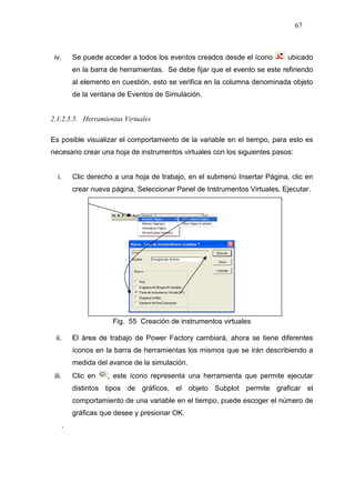 67
iv. Se puede acceder a todos los eventos creados desde el ícono ubicado
en la barra de herramientas. Se debe fijar que el evento se este refiriendo
al elemento en cuestión, esto se verifica en la columna denominada objeto
de la ventana de Eventos de Simulación.
2.1.2.5.5. Herramientas Virtuales
Es posible visualizar el comportamiento de la variable en el tiempo, para esto es
necesario crear una hoja de instrumentos virtuales con los siguientes pasos:
i. Clic derecho a una hoja de trabajo, en el submenú Insertar Página, clic en
crear nueva página, Seleccionar Panel de Instrumentos Virtuales, Ejecutar.
Fig. 55 Creación de instrumentos virtuales
ii. El área de trabajo de Power Factory cambiará, ahora se tiene diferentes
íconos en la barra de herramientas los mismos que se irán describiendo a
medida del avance de la simulación.
iii. Clic en , este ícono representa una herramienta que permite ejecutar
distintos tipos de gráficos, el objeto Subplot permite graficar el
comportamiento de una variable en el tiempo, puede escoger el número de
gráficas que desee y presionar OK.
.
 