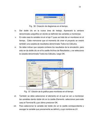 68
Fig. 56 Creación de diagramas en el tiempo.
iv. Dar doble clic en la nueva área de trabajo. Aparecerá la ventana
denominada subgráfica en donde se definirán las variables a monitorear.
v. En este caso la variable irá en el eje Y pues se trata de un monitoreo en el
tiempo. Cabe mencionar que al momento de crear el proyecto se creará
también una carpeta de resultados denominada Todos los Cálculos.
vi. Se debe indicar que carpeta contiene los resultados de la simulación, para
esto se da doble clic en el la casilla Archivo de Resultados, y se selecciona
la carpeta denominada Todos los Cálculos, luego OK.
Fig. 57 Edición de la gráfica para monitoreo en el tiempo
vii. También se debe seleccionar el elemento en el cual se van a monitorear
las variables dando doble clic en la casilla Elemento, seleccionar para este
caso el Terminal B y por último presionar OK.
viii. Para seleccionar la variable dar doble clic en la casilla correspondiente y
escoger la variable que previamente se definió y cuyo nombre es U1.
 