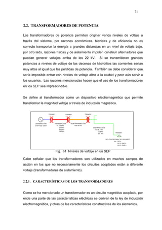 71
2.2. TRANSFORMADORES DE POTENCIA
Los transformadores de potencia permiten originar varios niveles de voltaje a
través del sistema, por razones económicas, técnicas y de eficiencia no es
correcto transportar la energía a grandes distancias en un nivel de voltaje bajo,
por otro lado, razones físicas y de aislamiento impiden construir alternadores que
puedan generar voltajes arriba de los 22 kV. Si se transmitieran grandes
potencias a niveles de voltaje de las decenas de kilovoltios las corrientes serían
muy altas al igual que las pérdidas de potencia. También se debe considerar que
sería imposible entrar con niveles de voltaje altos a la ciudad y peor aún servir a
los usuarios. Las razones mencionadas hacen que el uso de los transformadores
en los SEP sea imprescindible.
Se define al transformador como un dispositivo electromagnético que permite
transformar la magnitud voltaje a través de inducción magnética.
Fig. 61 Niveles de voltaje en un SEP
Cabe señalar que los transformadores son utilizados en muchos campos de
acción en los que no necesariamente los circuitos acoplados están a diferente
voltaje (transformadores de aislamiento).
2.2.1. CARACTERÍSTICAS DE LOS TRANSFORMADORES
Como se ha mencionado un transformador es un circuito magnético acoplado, por
ende una parte de las características eléctricas se derivan de la ley de inducción
electromagnética, y otras de las características constructivas de los elementos.
 