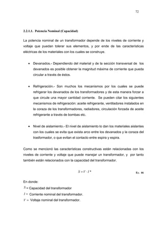 72
2.2.1.1. Potencia Nominal (Capacidad)
La potencia nominal de un transformador depende de los niveles de corriente y
voltaje que puedan tolerar sus elementos, y por ende de las características
eléctricas de los materiales con los cuales se construye.
• Devanados.- Dependiendo del material y de la sección transversal de los
devanados es posible obtener la magnitud máxima de corriente que pueda
circular a través de éstos.
• Refrigeración.- Son muchos los mecanismos por los cuales se puede
refrigerar los devanados de los transformadores y de esta manera forzar a
que circule una mayor cantidad corriente. Se pueden citar los siguientes
mecanismos de refrigeración: aceite refrigerante, ventiladores instalados en
la coraza de los transformadores, radiadores, circulación forzada de aceite
refrigerante a través de bombas etc.
• Nivel de aislamiento.- El nivel de aislamiento lo dan los materiales aislantes
con los cuales se evita que exista arco entre los devanados y la coraza del
trasformador, o que evitan el contacto entre espira y espira.
Como se mencionó las características constructivas están relacionadas con los
niveles de corriente y voltaje que puede manejar un transformador, y por tanto
también están relacionados con la capacidad del transformador.
*IVS ⋅= Ec. 46
En donde:
S = Capacidad del transformador
=I Corriente nominal del transformador.
=V Voltaje nominal del transformador.
 