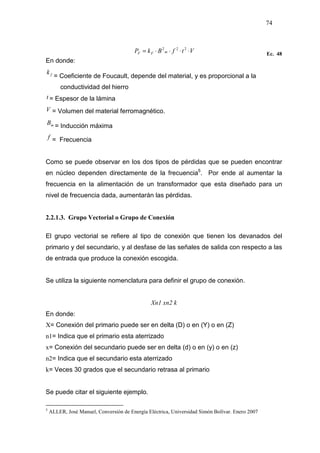 74
VtfBkP mFF ⋅⋅⋅⋅= 222
Ec. 48
En donde:
fk
= Coeficiente de Foucault, depende del material, y es proporcional a la
conductividad del hierro
t = Espesor de la lámina
V = Volumen del material ferromagnético.
mB
= Inducción máxima
f = Frecuencia
Como se puede observar en los dos tipos de pérdidas que se pueden encontrar
en núcleo dependen directamente de la frecuencia5
. Por ende al aumentar la
frecuencia en la alimentación de un transformador que esta diseñado para un
nivel de frecuencia dada, aumentarán las pérdidas.
2.2.1.3. Grupo Vectorial o Grupo de Conexión
El grupo vectorial se refiere al tipo de conexión que tienen los devanados del
primario y del secundario, y al desfase de las señales de salida con respecto a las
de entrada que produce la conexión escogida.
Se utiliza la siguiente nomenclatura para definir el grupo de conexión.
Xn1 xn2 k
En donde:
X= Conexión del primario puede ser en delta (D) o en (Y) o en (Z)
n1= Indica que el primario esta aterrizado
x= Conexión del secundario puede ser en delta (d) o en (y) o en (z)
n2= Indica que el secundario esta aterrizado
k= Veces 30 grados que el secundario retrasa al primario
Se puede citar el siguiente ejemplo.
5
ALLER, José Manuel, Conversión de Energía Eléctrica, Universidad Simón Bolívar. Enero 2007
 