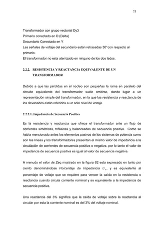 75
Transformador con grupo vectorial Dy3
Primario conectado en D (Delta)
Secundario Conectado en Y
Las señales de voltaje del secundario están retrasadas 30°con respecto al
primario.
El transformador no esta aterrizado en ninguno de los dos lados.
2.2.2. RESISTENCIA Y REACTANCIA EQUIVALENTE DE UN
TRANSFORMADOR
Debido a que las pérdidas en el núcleo son pequeñas la rama en paralelo del
circuito equivalente del transformador suele omitirse, dando lugar a un
representación simple del transformador, en la que las resistencia y reactancia de
los devanados están referidos a un solo nivel de voltaje.
2.2.2.1. Impedancia de Secuencia Positiva
Es la resistencia y reactancia que ofrece el transformador ante un flujo de
corrientes simétricas, trifásicas y balanceadas de secuencia positiva. Como se
había mencionado antes los elementos pasivos de los sistemas de potencia como
son las líneas y los transformadores presentan el mismo valor de impedancia a la
circulación de corrientes de secuencia positiva o negativa, por lo tanto el valor de
impedancia de secuencia positiva es igual al valor de secuencia negativa.
A menudo el valor de Zeq mostrado en la figura 62 esta expresado en tanto por
ciento denominándose Porcentaje de Impedancia kU , y es equivalente al
porcentaje de voltaje que se requiere para vencer la caída en la resistencia o
reactancia cuando circula corriente nominal y es equivalente a la impedancia de
secuencia positiva.
Una reactancia del 3% significa que la caída de voltaje sobre la reactancia al
circular por esta la corriente nominal es del 3% del voltaje nominal.
 
