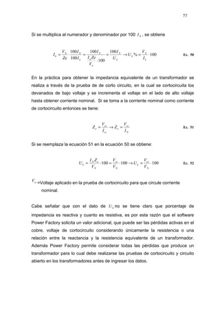 77
Si se multiplica al numerador y denominador por 100 NI , se obtiene
100%
100
100
100
100
100
⋅=→=
⋅
=⋅=
k
N
k
k
N
n
n
N
n
NN
k
I
V
U
U
I
V
ZeI
I
I
I
Ze
V
I Ec. 50
En la práctica para obtener la impedancia equivalente de un transformador se
realiza a través de la prueba de de corto circuito, en la cual se cortocircuita los
devanados de bajo voltaje y se incrementa el voltaje en el lado de alto voltaje
hasta obtener corriente nominal. Si se toma a la corriente nominal como corriente
de cortocircuito entonces se tiene:
N
cc
e
cc
cc
e
I
V
Z
I
V
Z =→= Ec. 51
Si se reemplaza la ecuación 51 en la ecuación 50 se obtiene:
100100100 ⋅=→⋅=⋅=
N
cc
k
N
cc
N
eN
k
V
V
U
V
V
V
ZI
U Ec. 52
ccV
=Voltaje aplicado en la prueba de cortocircuito para que circule corriente
nominal.
Cabe señalar que con el dato de kU no se tiene claro que porcentaje de
impedancia es reactiva y cuanto es resistiva, es por esta razón que el software
Power Factory solicita un valor adicional, que puede ser las pérdidas activas en el
cobre, voltaje de cortocircuito considerando únicamente la resistencia o una
relación entre la reactancia y la resistencia equivalente de un transformador.
Además Power Factory permite considerar todas las pérdidas que produce un
transformador para lo cual debe realizarse las pruebas de cortocircuito y circuito
abierto en los transformadores antes de ingresar los datos.
 