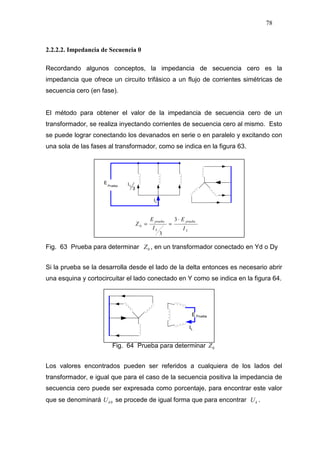 78
2.2.2.2. Impedancia de Secuencia 0
Recordando algunos conceptos, la impedancia de secuencia cero es la
impedancia que ofrece un circuito trifásico a un flujo de corrientes simétricas de
secuencia cero (en fase).
El método para obtener el valor de la impedancia de secuencia cero de un
transformador, se realiza inyectando corrientes de secuencia cero al mismo. Esto
se puede lograr conectando los devanados en serie o en paralelo y excitando con
una sola de las fases al transformador, como se indica en la figura 63.
Fig. 63 Prueba para determinar 0Z , en un transformador conectado en Yd o Dy
Si la prueba se la desarrolla desde el lado de la delta entonces es necesario abrir
una esquina y cortocircuitar el lado conectado en Y como se indica en la figura 64.
Fig. 64 Prueba para determinar 0Z
Los valores encontrados pueden ser referidos a cualquiera de los lados del
transformador, e igual que para el caso de la secuencia positiva la impedancia de
secuencia cero puede ser expresada como porcentaje, para encontrar este valor
que se denominará 0kU se procede de igual forma que para encontrar kU .
IL
3
IL
E
Prueba
L
prueba
L
prueba
I
E
I
E
Z
⋅
==
3
3
0
 