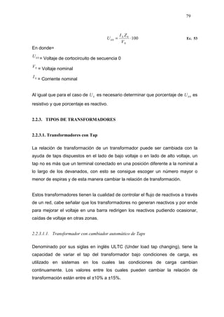 79
1000
0 ⋅=
N
N
k
V
ZI
U Ec. 53
En donde=
0kU
= Voltaje de cortocircuito de secuencia 0
NV
= Voltaje nominal
NI
= Corriente nominal
Al igual que para el caso de kU es necesario determinar que porcentaje de 0kU es
resistivo y que porcentaje es reactivo.
2.2.3. TIPOS DE TRANSFORMADORES
2.2.3.1. Transformadores con Tap
La relación de transformación de un transformador puede ser cambiada con la
ayuda de taps dispuestos en el lado de bajo voltaje o en lado de alto voltaje, un
tap no es más que un terminal conectado en una posición diferente a la nominal a
lo largo de los devanados, con esto se consigue escoger un número mayor o
menor de espiras y de esta manera cambiar la relación de transformación.
Estos transformadores tienen la cualidad de controlar el flujo de reactivos a través
de un red, cabe señalar que los transformadores no generan reactivos y por ende
para mejorar el voltaje en una barra redirigen los reactivos pudiendo ocasionar,
caídas de voltaje en otras zonas.
2.2.3.1.1. Transformador con cambiador automático de Taps
Denominado por sus siglas en inglés ULTC (Under load tap changing), tiene la
capacidad de variar el tap del transformador bajo condiciones de carga, es
utilizado en sistemas en los cuales las condiciones de carga cambian
continuamente. Los valores entre los cuales pueden cambiar la relación de
transformación están entre el ±10% a ±15%.
 