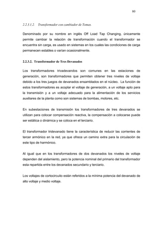 80
2.2.3.1.2. Transformador con cambiador de Tomas.
Denominado por su nombre en inglés Off Load Tap Changing, únicamente
permite cambiar la relación de transformación cuando el transformador se
encuentra sin carga, es usado en sistemas en los cuales las condiciones de carga
permanecen estables o varían ocasionalmente.
2.2.3.2. Transformador de Tres Devanados
Los transformadores trivadevandos son comunes en las estaciones de
generación, son transformadores que permiten obtener tres niveles de voltaje
debido a los tres juegos de devanados ensamblados en el núcleo. La función de
estos transformadores es acoplar el voltaje de generación, a un voltaje apto para
la transmisión y a un voltaje adecuado para la alimentación de los servicios
auxiliares de la planta como son sistemas de bombas, motores, etc.
En subestaciones de transmisión los transformadores de tres devanados se
utilizan para colocar compensación reactiva, la compensación a colocarse puede
ser estática o dinámica y se coloca en el terciario.
El transformador tridevanado tiene la característica de reducir las corrientes de
tercer armónico en la red, ya que ofrece un camino extra para la circulación de
este tipo de harmónico.
Al igual que en los transformadores de dos devanados los niveles de voltaje
dependen del aislamiento, pero la potencia nominal del primario del transformador
esta repartida entre los devanados secundario y terciario.
Los voltajes de cortocircuito están referidos a la mínima potencia del devanado de
alto voltaje y medio voltaje.
 