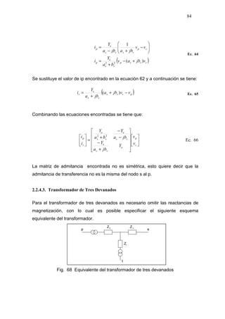 84
( )sssp
ss
e
p
sp
ssss
e
p
vjbav
ba
Y
i
vv
jbajba
Y
i
)(
1
22
+−
+
=






−
+−
=
Ec. 64
Se sustituye el valor de ip encontrado en la ecuación 62 y a continuación se tiene:
Ec. 65
Combinando las ecuaciones encontradas se tiene que:


















+
−
−
−
+
=





s
p
e
ss
e
ss
e
ss
e
s
p
v
v
Y
jba
Y
jba
Y
ba
Y
i
i 22
Ec. 66
La matriz de admitancia encontrada no es simétrica, esto quiere decir que la
admitancia de transferencia no es la misma del nodo s al p.
2.2.4.3. Transformador de Tres Devanados
Para el transformador de tres devanados es necesario omitir las reactancias de
magnetización, con lo cual es posible especificar el siguiente esquema
equivalente del transformador.
Fig. 68 Equivalente del transformador de tres devanados
( )psss
ss
e
s vvjba
jba
Y
i −+
+
= )(
 