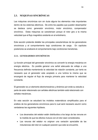 86
2.3. MÁQUINAS SINCRÓNICAS
Las máquinas sincrónicas son sin duda alguna los elementos más importantes
dentro de los sistemas eléctricos. De entre los papeles que pueden desempeñar
se destaca como: generador sincrónico, motor sincrónico, compensador
sincrónico. Estas máquinas se caracterizan porque el rotor gira a la misma
velocidad que el flujo magnético existente en el entrehierro.
Esta sección pretende detallar las principales características de los generadores
sincrónicos y el comportamiento bajo condiciones de carga. En capítulos
posteriores se analizará el comportamiento bajo condiciones transitorias.
2.3.1. GENERADORES SINCRÓNICOS
La función principal del generador sincrónico es convertir la energía mecánica en
energía eléctrica. Es posible generar una señal adecuada de voltaje a una
frecuencia definida manteniendo la velocidad de rotación constante, por tanto es
necesario que el generador este acoplado a una turbina la misma que se
encargará de regular el flujo de energía primaria para mantener la velocidad
constante.
El generador es un elemento electromecánico y dinámico por ende su estudio a
parte de estar relacionado con señales eléctricas también está relacionado con
señales mecánicas.
En esta sección se estudiará los modelos matemáticos simplificados para el
análisis de los generadores sincrónicos para lo cual será necesario asumir como
verdaderas las siguientes hipótesis.
• Los devanados del estator están distribuidos a los largo de las ranuras en
la medida de que los efectos mutuos con el rotor sean considerados.
• Las ranuras del estator no originan una variación apreciable de las
inductancias del rotor en cualquier posición que este se encuentre.
 