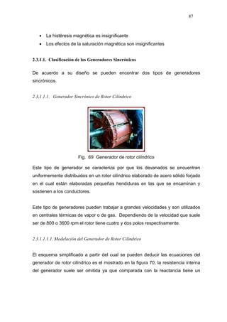 87
• La histéresis magnética es insignificante
• Los efectos de la saturación magnética son insignificantes
2.3.1.1. Clasificación de los Generadores Sincrónicos
De acuerdo a su diseño se pueden encontrar dos tipos de generadores
sincrónicos.
2.3.1.1.1. Generador Sincrónico de Rotor Cilíndrico
Fig. 69 Generador de rotor cilíndrico
Este tipo de generador se caracteriza por que los devanados se encuentran
uniformemente distribuidos en un rotor cilíndrico elaborado de acero sólido forjado
en el cual están elaboradas pequeñas hendiduras en las que se encaminan y
sostienen a los conductores.
Este tipo de generadores pueden trabajar a grandes velocidades y son utilizados
en centrales térmicas de vapor o de gas. Dependiendo de la velocidad que suele
ser de 800 o 3600 rpm el rotor tiene cuatro y dos polos respectivamente.
2.3.1.1.1.1. Modelación del Generador de Rotor Cilíndrico
El esquema simplificado a partir del cual se pueden deducir las ecuaciones del
generador de rotor cilíndrico es el mostrado en la figura 70, la resistencia interna
del generador suele ser omitida ya que comparada con la reactancia tiene un
 