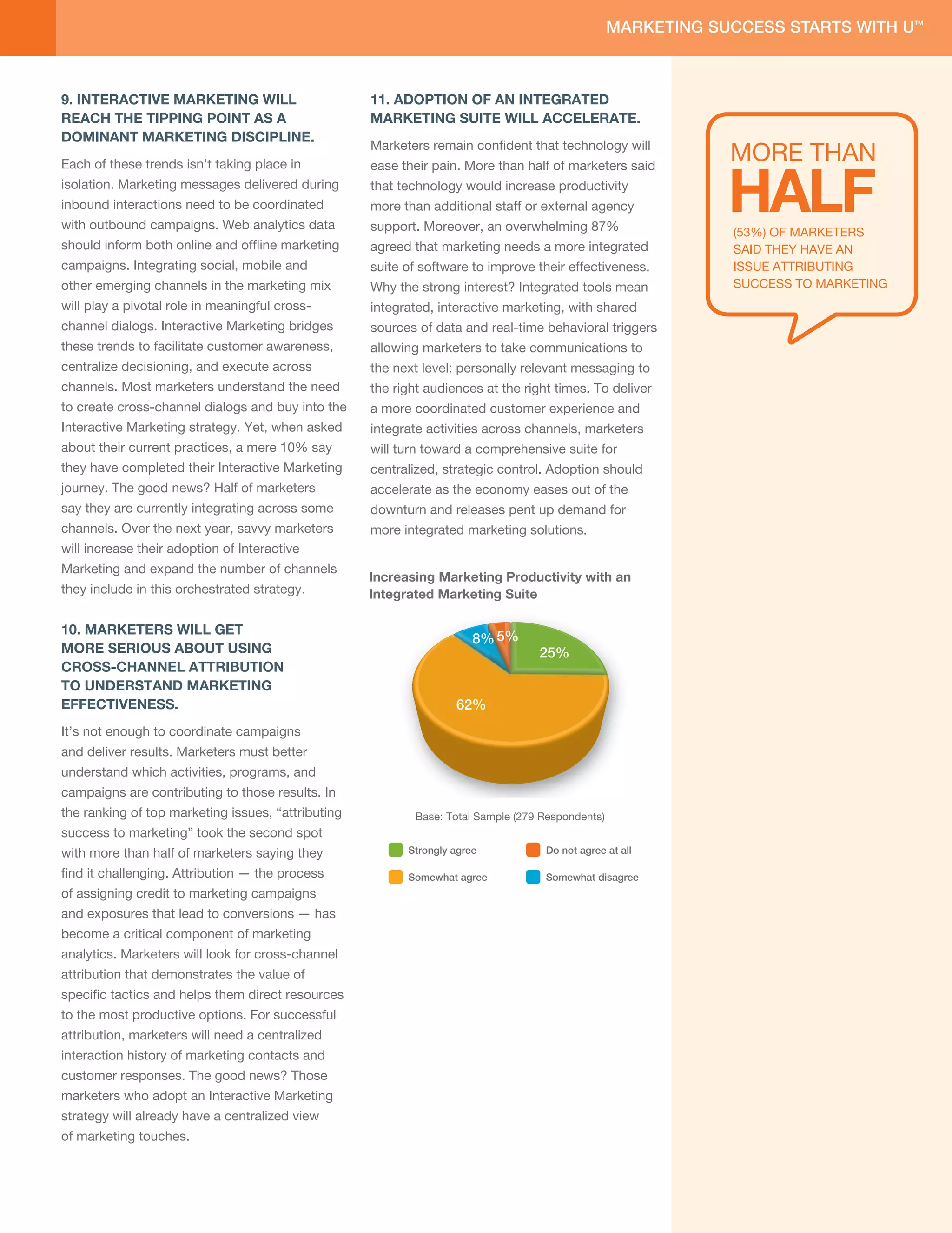 9. INTERACTIVE MARKETING WILL                        11. ADOPTION OF AN INTEGRATED
                 REACH THE TIPPING POINT AS A                         MARKETING SUITE WILL ACCELERATE.
                 DOMINANT MARKETING DISCIPLINE.
                                                                      Marketers remain conﬁdent that technology will
                                                                                                                                                   MORE THAN

                                                                                                                                                   HALF
                 Each of these trends isn’t taking place in           ease application More than half of marketers said
                                                                            their pain.
                                                                      Mobil                         44%            31%             20% 5%
                 isolation. Marketing messages delivered during       that technology would increase productivity
                 inbound interactions need to be coordinated          more than additional staff or external agency
                                                                       Mobile version               40%          31%              20%         9%
                 with outbound campaigns. Web analytics data          support. Moreover, an overwhelming 87%
                                                                            website
                                                                                                                                                   (53%) OF MARKETERS
                 should inform both online and ofﬂine marketing       agreed that marketing needs a more integrated                                SAID THEY HAVE AN
                                                                      Mobile messaging         36%            26%          17%           21%
                 campaigns. Integrating social, mobile and            suite of software to improve their effectiveness.
                                                                      (SMS/MMS/WAP)                                                                ISSUE ATTRIBUTING
                 other emerging channels in the marketing mix         Why the strong interest? Integrated tools mean                               SUCCESS TO MARKETING
                                                                       Mobile version
                                                                                              35%              34%           17%         14%
                 will play a pivotal role in meaningful cross-                 email
                                                                      integrated, interactive marketing, with shared
                 channel dialogs. Interactive Marketing bridges       sources of data and real-time behavioral triggers
                                                                            Mobile Ads
                 these trends to facilitate customer awareness,                         30%       29%   17%      24%
                                                                      allowing marketers to take communications to
                                                                       (PPC or Display)

                 centralize decisioning, and execute across           the next level: personally relevant messaging to
                                            90% say                     Location-based
Very Important                       63%
                 channels. Most marketers understand the need                          29%         27%      18%       26%
                                                                      the right audiences at the right times. To deliver
                                                                             targeting
                                               web data
                 to create cross-channel dialogs and buy into the
                                             is important             a more coordinated customer experience and
   Somewhat
    Important    Interactive27%
                             Marketing strategy. Yet, when asked      integrate activities across channels,currently use but
                                                                                         Currently use Don’t marketers

   Somewhat
                 about their current practices, a mere 10% say        will turn toward a comprehensive suitethe next 12 months
                                                                                                     plan to in
                                                                                                                for
                        8%                                                                    Don’t currently use but plan to in the future
 No Important    they have completed their Interactive Marketing      centralized, strategic than 12 months
                                                                                        more control. Adoption should

Not Important    journey. The good news? Half of marketers            accelerate as theDon’t currentlyeases out no plans at this time
                                                                                        economy use and have of the
        At All     2%
                 say they are currently integrating across some       downturn and releases pent up demand for
                 channels. Over the next year, savvy marketers        more integrated marketing solutions.
                 will increase their adoption of Interactive
                 Marketing and expand the number of channels
                                                                      Increasing Marketing Productivity with an
                 they include in this orchestrated strategy.          Integrated Marketing Suite
                       11%
                 10. MARKETERS WILL GET
                   10%
                                                                                              8% 5%
                 MORE SERIOUS ABOUT USING                                                                      25%
                 CROSS-CHANNEL 53%
                                ATTRIBUTION
                   26%
                 TO UNDERSTAND MARKETING
                 EFFECTIVENESS.                                                           62%
                 It’s not enough to coordinate campaigns
                 and deliver results. Marketers must better
                 understand which activities, programs, and
Current Activitycampaigns
                   No Plans   are contributing to those results. In
                                  Planned Activity Planned Activity
                                  (>12 months)     (Next 12 months)
                 the ranking of top marketing issues, “attributing    Strongly agree
                                                                                 Base:   Total Sample (279 Respondents) Somewhat
                                                                                           Do not agree     Somewhat
                                                                                           at all              disagree          agree
                 success to marketing” took the second spot
                 with more than half of marketers saying they                 Strongly agree                    Do not agree at all

                 ﬁnd it challenging. Attribution — the process                Somewhat agree                    Somewhat disagree
                 of assigning credit to marketing campaigns
                 and exposures that lead to conversions — has
                 become a critical component of marketing
                 analytics. Marketers will look for cross-channel
                 attribution that demonstrates the value of
                 speciﬁc tactics and helps them direct resources
                 to the most productive options. For successful
                 attribution, marketers will need a centralized
                 interaction history of marketing contacts and
                 customer responses. The good news? Those
                 marketers who adopt an Interactive Marketing
                 strategy will already have a centralized view
                 of marketing touches.
 