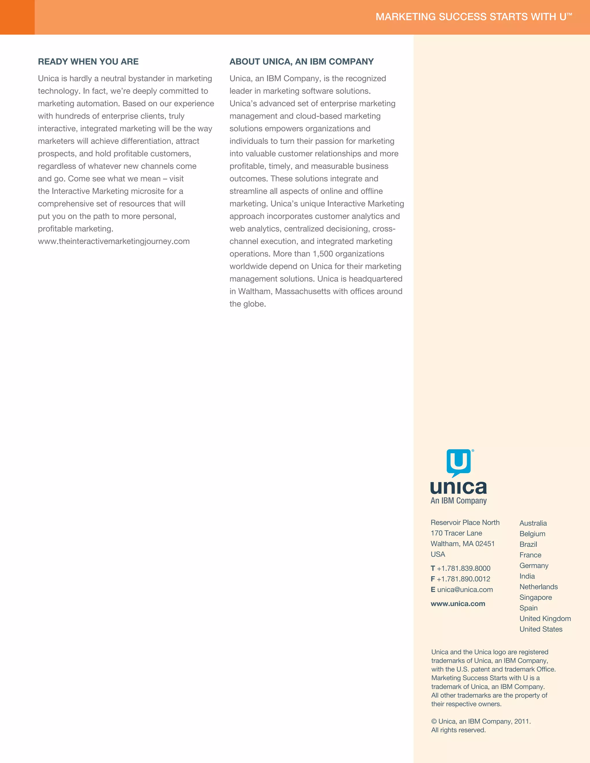 READY WHEN YOU ARE                                  ABOUT UNICA, AN IBM COMPANY
Unica is hardly a neutral bystander in marketing    Unica, an IBM Company, is the recognized
technology. In fact, we’re deeply committed to      leader in marketing software solutions.
marketing automation. Based on our experience       Unica’s advanced set of enterprise marketing
with hundreds of enterprise clients, truly          management and cloud-based marketing
interactive, integrated marketing will be the way   solutions empowers organizations and
marketers will achieve differentiation, attract     individuals to turn their passion for marketing
prospects, and hold proﬁtable customers,            into valuable customer relationships and more
regardless of whatever new channels come            proﬁtable, timely, and measurable business
and go. Come see what we mean – visit               outcomes. These solutions integrate and
the Interactive Marketing microsite for a           streamline all aspects of online and ofﬂine
comprehensive set of resources that will            marketing. Unica’s unique Interactive Marketing
put you on the path to more personal,               approach incorporates customer analytics and
proﬁtable marketing.                                web analytics, centralized decisioning, cross-
www.theinteractivemarketingjourney.com              channel execution, and integrated marketing
                                                    operations. More than 1,500 organizations
                                                    worldwide depend on Unica for their marketing
                                                    management solutions. Unica is headquartered
                                                    in Waltham, Massachusetts with ofﬁces around
                                                    the globe.




                                                                                                      Reservoir Place North        Australia
                                                                                                      170 Tracer Lane              Belgium
                                                                                                      Waltham, MA 02451            Brazil
                                                                                                      USA                          France
                                                                                                      T +1.781.839.8000            Germany
                                                                                                      F +1.781.890.0012            India
                                                                                                      E unica@unica.com            Netherlands
                                                                                                                                   Singapore
                                                                                                      www.unica.com
                                                                                                                                   Spain
                                                                                                                                   United Kingdom
                                                                                                                                   United States


                                                                                                      Unica and the Unica logo are registered
                                                                                                      trademarks of Unica, an IBM Company,
                                                                                                      with the U.S. patent and trademark Ofﬁce.
                                                                                                      Marketing Success Starts with U is a
                                                                                                      trademark of Unica, an IBM Company.
                                                                                                      All other trademarks are the property of
                                                                                                      their respective owners.

                                                                                                      © Unica, an IBM Company, 2011.
                                                                                                      All rights reserved.
 