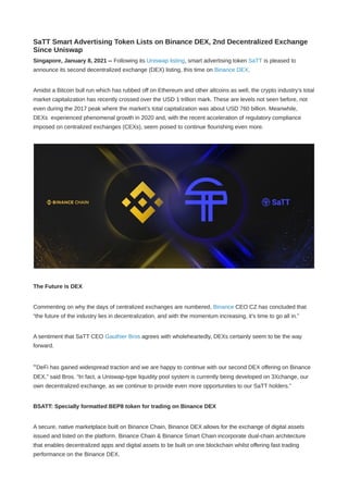 SaTT Smart Advertising Token Lists on Binance DEX, 2nd Decentralized Exchange
Since Uniswap
Singapore, January 8, 2021 -- Following its Uniswap listing, smart advertising token SaTT is pleased to
announce its second decentralized exchange (DEX) listing, this time on Binance DEX.
Amidst a Bitcoin bull run which has rubbed off on Ethereum and other altcoins as well, the crypto industry’s total
market capitalization has recently crossed over the USD 1 trillion mark. These are levels not seen before, not
even during the 2017 peak where the market’s total capitalization was about USD 760 billion. Meanwhile,
DEXs  experienced phenomenal growth in 2020 and, with the recent acceleration of regulatory compliance
imposed on centralized exchanges (CEXs), seem poised to continue flourishing even more.
The Future is DEX
Commenting on why the days of centralized exchanges are numbered, Binance CEO CZ has concluded that
“the future of the industry lies in decentralization, and with the momentum increasing, it’s time to go all in.”
A sentiment that SaTT CEO Gauthier Bros agrees with wholeheartedly, DEXs certainly seem to be the way
forward.
“DeFi has gained widespread traction and we are happy to continue with our second DEX offering on Binance
DEX,” said Bros. “In fact, a Uniswap-type liquidity pool system is currently being developed on 3Xchange, our
own decentralized exchange, as we continue to provide even more opportunities to our SaTT holders.”
BSATT: Specially formatted BEP8 token for trading on Binance DEX
A secure, native marketplace built on Binance Chain, Binance DEX allows for the exchange of digital assets
issued and listed on the platform. Binance Chain & Binance Smart Chain incorporate dual-chain architecture
that enables decentralized apps and digital assets to be built on one blockchain whilst offering fast trading
performance on the Binance DEX.
 