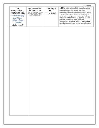 RESUME
VE
COMMERCIAL
VEHICLES LTD.
An Volvo Group
and Eicher
Motors Joint
Venture
(Indore) M.P
QA & Production
SR.ENGINEER
HEAT TREATMENT
(METALLURGY)
DEC 2013
TO
TILL NOW
VECV is an automobile manufacturing
company making heavy and light
commercial vehicle manufacturer. With
a bull run both in domestic and export
markets. Vecv boasts of a state- of- the
art heat treatment shop which is
recognized by MNC’s like Caterpillar
(USA) as equivalent to the best in world.
 