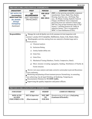 RESUME
PREVIOUS ORGANIZATIONAL EXPERIENCE
INDUSTERY POST PERIOD COMPANY PROFILE
JMT AUTO LTD.
(Jamshedpur
Metal treat Ltd)
An Amtek
Group
Company
Jharkhand
QA
SR,ENGINEER
HEAT TREATMENT
(METALLURGY)
FEB 2010
TO
DEC 2013
JMT is a fast growing automobile component
manufacturer. Gears, Shaft, Pins, Bushes,
Housing, Gear box assy., Oil Pump, Pipe
assy., fly Wheel, Casting, Hydorlic Gears &
Flanges, & Different Auto Components
processing from raw material to finish stage.
JMT has a big art heat treatment shop 25 Sqf
furnace, 3 nitriding furnaces & 5 baths &
induction furnace. This is recognized by
MNC’s Client Halliburton (USA).
PREVIOUS ORGANIZATIONAL EXPERIENCE
INDUSTERY POST PERIOD COMPANY PROFILE
SONI AUTO
ALLIED
INDUSTRIES LTD.
DET & Supervisor
(Heat treatment)
NOV 2007
TO
FEB 2010
Manufacturing of all types of leaf spring,
(Laminated &Parabolic)
Responsibilities Manage the work & Quality test of all customers & Joint inspection with
customer’s product M/S Caterpillar, Halliburton, Eaton, Cnh, Hutch, Dana.
Metallographic activities starting from raw material to finished stage and in
between process.
a) Chemical analysis
b) Inclusions Rating.
c) Jominy harden ability test.
d) Grain Size.
e) Grain Flow.
f) Mechanical Testing (Hardness, Tensile, Compressive, Bend.)
g) Micro structure revealing segregation, banding, Distribution of Pearlite &
Ferrite structure.
Review root cause analysis and make corrective action plan to prevent Recurrence
of non conformity.
Monitoring and planning all heat treatment process Normalizing, iso annealing,
Case carburizing, Gas & liquid Nitriding, & Hardening, Tempering etc.
Documentation Maintain for TS 16949 Audits.
Supervising the quality inspectors and junior officers.
 