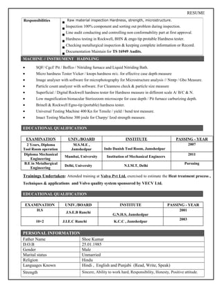 RESUME
MACHINE // INSTRUMENT HADNLING
• SQF/ Cgcf/ Pit / Boffco / Nitriding furnace and Liquid Nitriding Bath.
• Micro hardness Tester Vicker / knops hardness m/c. for effective case depth measure
• Image analyser with software for microphotography for Microstructure analysis // Nmtp / Gbo Measure.
• Particle count analyzer with software. For Cleanness check & particle size measure
• Superficial / Digital Rockwell hardness tester for Hardness measure in different scale A/ B/C & N.
• Low magnification bionacular Steriozoom microscope for case depth / Pit furnace carburizing depth.
• Brinell & Rockwell Egno-tip (portable) hardness tester.
• Universal Testing Machine 400 Kn for Tensile / yield / bend test measure.
• Imact Testing Machine 300 joule for Charpy/ Izod strength measure.
EDUCATIONAL QUALIFICATION
EXAMINATION UNIV./BOARD INSTITUTE PASSING - YEAR
2 Years, Diploma
Tool Room operation
M.S.M.E ,
Jamshedpur Indo Danish Tool Room, Jamshedpur
2007
Diploma Mechanical
Engineering
Mumbai, University Institution of Mechanical Engineers
2011
B.E in Metallurgical
Engineering
Delhi, University N.I.M.T, Delhi
Pursuing
Trainings Undertaken: Attended training at Volvo Pvt Ltd. exercised to estimate the Heat treatment process ,
Techniques & applications and Volvo quality system sponsored by VECV Ltd.
EDUCATIONAL QUALIFICATION
EXAMINATION UNIV./BOARD INSTITUTE PASSING - YEAR
H.S
J.S.E.B Ranchi
G.N.H.S, Jamshedpur
2001
10+2 J.I.E.C Ranchi K.C.C , Jamshedpur
2003
PERSONAL INFORMATION
Father Name Shoe Kumar
D.O.B 25.01.1985
Gender Male
Marital status Unmarried
Religion Hindu
Languages Known Hindi , English and Punjabi (Read, Write, Speak)
Strength Sincere, Ability to work hard, Responsibility, Honesty, Positive attitude.
Responsibilities Raw material inspection Hardness, strength, microstructure.
Inspection 100% component and sorting out problem during inspection.
Line audit conducting and controlling non conformability part at first approval.
Hardness testing in Rockwell, BHN & engo tip protable Hardness tester.
Checking metallurgical inspection & keeping complete information or Record.
Documentation Maintain for TS 16949 Audits.
 