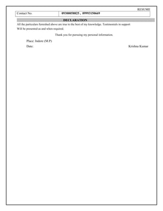 RESUME
Contact No. 09300058825 , 09993150669
DECLARATION
All the particulars furnished above are true to the best of my knowledge. Testimonials in support
Will be presented as and when required.
Thank you for pursuing my personal information.
Place: Indore (M.P)
Date: Krishna Kumar
 