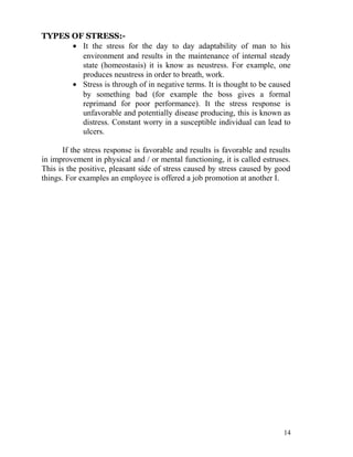 TYPES OF STRESS:-
      • It the stress for the day to day adaptability of man to his
        environment and results in the maintenance of internal steady
        state (homeostasis) it is know as neustress. For example, one
        produces neustress in order to breath, work.
      • Stress is through of in negative terms. It is thought to be caused
        by something bad (for example the boss gives a formal
        reprimand for poor performance). It the stress response is
        unfavorable and potentially disease producing, this is known as
        distress. Constant worry in a susceptible individual can lead to
        ulcers.

       If the stress response is favorable and results is favorable and results
in improvement in physical and / or mental functioning, it is called estruses.
This is the positive, pleasant side of stress caused by stress caused by good
things. For examples an employee is offered a job promotion at another I.




                                                                            14
 