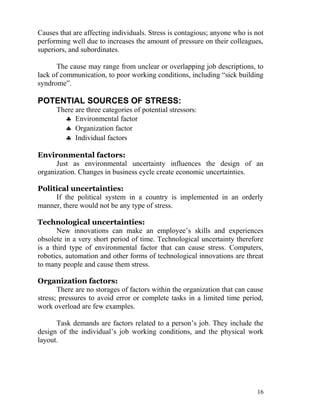 Causes that are affecting individuals. Stress is contagious; anyone who is not
performing well due to increases the amount of pressure on their colleagues,
superiors, and subordinates.

      The cause may range from unclear or overlapping job descriptions, to
lack of communication, to poor working conditions, including “sick building
syndrome”.

POTENTIAL SOURCES OF STRESS:
      There are three categories of potential stressors:
        ♣ Environmental factor
        ♣ Organization factor
        ♣ Individual factors

Environmental factors:
      Just as environmental uncertainty influences the design of an
organization. Changes in business cycle create economic uncertainties.

Political uncertainties:
     If the political system in a country is implemented in an orderly
manner, there would not be any type of stress.

Technological uncertainties:
       New innovations can make an employee’s skills and experiences
obsolete in a very short period of time. Technological uncertainty therefore
is a third type of environmental factor that can cause stress. Computers,
robotics, automation and other forms of technological innovations are threat
to many people and cause them stress.

Organization factors:
       There are no storages of factors within the organization that can cause
stress; pressures to avoid error or complete tasks in a limited time period,
work overload are few examples.

      Task demands are factors related to a person’s job. They include the
design of the individual’s job working conditions, and the physical work
layout.




                                                                           16
 