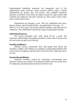 Organizational leadership represents the managerial style of the
organizations senior executive. Some executive officers create a culture
characterized by tension, fear, and anxiety. They establish unrealistic
pressures to perform in the short-run impose excessively tight controls and
routinely fire employees who don’t measure up. This creates a fear in their
hearts, which lead to stress.

     Organizations go through a cycle. They are established; they grow,
become mature, and eventually decline. An organization’s life stage - i.e.
Where it is in four stage cycle-creates different problems and pressures for
employees. The establishment and decline stage are particularly stressful.

Individual factors:
      The typical individual only works about 40 hrs a week. The
experience and problems that people encounter in those other 128 non-work
hrs each week can spell over to the job.

Family problems:
       National surveys consistently show that people hold family and
discipline, troubles with children are examples of relationship problems that
create stress for employee and that aren’t at the front door when they arrive
at work.

Economic problems:
      Economic problems created by individuals overextending their
financial resources are another set of personal troubles that can create stress
for employees and distract their attention from their work.




                                                                            18
 