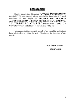 DECLARATION
       I hereby declare that this project ‘‘STRESS MANAGEMENT”
done in NTPC Ramagundam is original work by him for the award of partial
fulfillment of the degree of MASTER OF BUSINESS
ADMINISTRATION in HUMAN RESOURCE MANAGEMENT to
"UNIVERSITY P.G. COLLEGE’’ Godavarikhani “KAKATIYA
UNIVERSITY” is record of bonified work carried out by me.


     I also declare that this project is a result of my own effort and that not
been submitted to any other University / Institution for the award of any
degree.




                                                    K. REKHA REDDY

                                                        07018C-1028




                                                                              2
 
