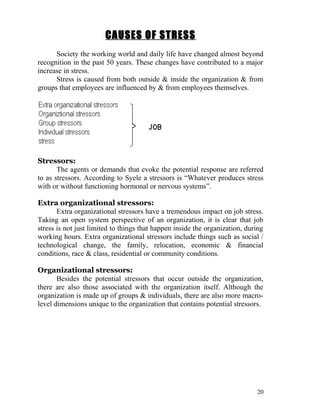 CAUSES OF STRESS
      Society the working world and daily life have changed almost beyond
recognition in the past 50 years. These changes have contributed to a major
increase in stress.
      Stress is caused from both outside & inside the organization & from
groups that employees are influenced by & from employees themselves.




Stressors:
       The agents or demands that evoke the potential response are referred
to as stressors. According to Syele a stressors is “Whatever produces stress
with or without functioning hormonal or nervous systems”.

Extra organizational stressors:
       Extra organizational stressors have a tremendous impact on job stress.
Taking an open system perspective of an organization, it is clear that job
stress is not just limited to things that happen inside the organization, during
working hours. Extra organizational stressors include things such as social /
technological change, the family, relocation, economic & financial
conditions, race & class, residential or community conditions.

Organizational stressors:
       Besides the potential stressors that occur outside the organization,
there are also those associated with the organization itself. Although the
organization is made up of groups & individuals, there are also more macro-
level dimensions unique to the organization that contains potential stressors.




                                                                             20
 