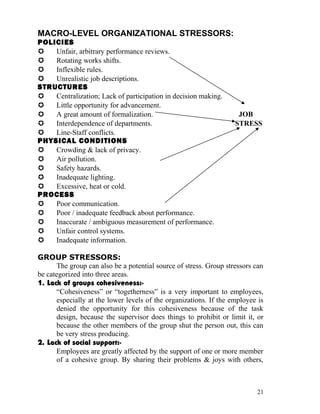 MACRO-LEVEL ORGANIZATIONAL STRESSORS:
POLICIES
   Unfair, arbitrary performance reviews.
   Rotating works shifts.
   Inflexible rules.
   Unrealistic job descriptions.
STRUCTURES
   Centralization; Lack of participation in decision making.
   Little opportunity for advancement.
   A great amount of formalization.                                JOB
   Interdependence of departments.                                STRESS
   Line-Staff conflicts.
PHYSICAL CONDITIONS
   Crowding & lack of privacy.
   Air pollution.
   Safety hazards.
   Inadequate lighting.
   Excessive, heat or cold.
PROCESS
   Poor communication.
   Poor / inadequate feedback about performance.
   Inaccurate / ambiguous measurement of performance.
   Unfair control systems.
   Inadequate information.

GROUP STRESSORS:
      The group can also be a potential source of stress. Group stressors can
be categorized into three areas.
1. Lack of groups cohesiveness:-
      “Cohesiveness” or “togetherness” is a very important to employees,
      especially at the lower levels of the organizations. If the employee is
      denied the opportunity for this cohesiveness because of the task
      design, because the supervisor does things to prohibit or limit it, or
      because the other members of the group shut the person out, this can
      be very stress producing.
2. Lack of social support:-
      Employees are greatly affected by the support of one or more member
      of a cohesive group. By sharing their problems & joys with others,



                                                                          21
 
