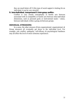 they are much better off. It this type of social support is lacking for an
      individual, it can be very stressful.
3. Intra-Individual, interpersonal & inter-group conflict:-
      Conflict is very closely conceptually or hostile acts between
      associated with in compatible or hostile acts between intra-individual
      dimensions, such as personal goals or motivational needs / values,
      between individuals within a group, & between groups.

INDIVIDUAL STRESSORS:
      In a sense, the other stressors (Extra organizational, organizational, &
Group stressors) all eventually get down to the individual level. For
example, role conflict, ambiguity, self-efficacy & psychological hardiness
may all affect the level of stress someone experiences.




                                                                             22
 
