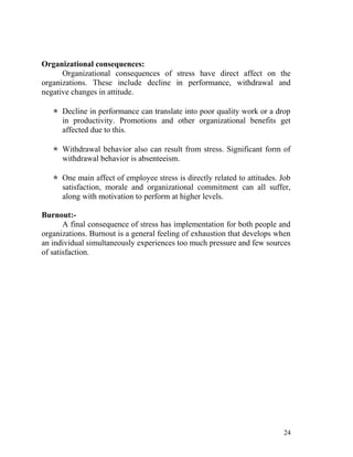 Organizational consequences:
      Organizational consequences of stress have direct affect on the
organizations. These include decline in performance, withdrawal and
negative changes in attitude.

    Decline in performance can translate into poor quality work or a drop
     in productivity. Promotions and other organizational benefits get
     affected due to this.

    Withdrawal behavior also can result from stress. Significant form of
     withdrawal behavior is absenteeism.

    One main affect of employee stress is directly related to attitudes. Job
     satisfaction, morale and organizational commitment can all suffer,
     along with motivation to perform at higher levels.

Burnout:-
       A final consequence of stress has implementation for both people and
organizations. Burnout is a general feeling of exhaustion that develops when
an individual simultaneously experiences too much pressure and few sources
of satisfaction.




                                                                          24
 