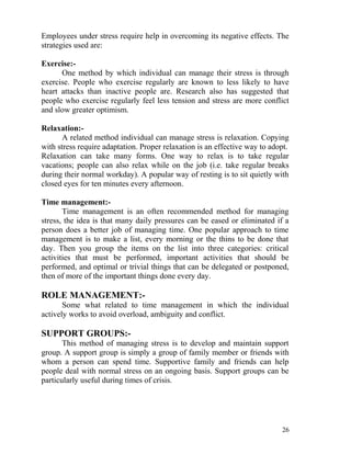 Employees under stress require help in overcoming its negative effects. The
strategies used are:

Exercise:-
      One method by which individual can manage their stress is through
exercise. People who exercise regularly are known to less likely to have
heart attacks than inactive people are. Research also has suggested that
people who exercise regularly feel less tension and stress are more conflict
and slow greater optimism.

Relaxation:-
       A related method individual can manage stress is relaxation. Copying
with stress require adaptation. Proper relaxation is an effective way to adopt.
Relaxation can take many forms. One way to relax is to take regular
vacations; people can also relax while on the job (i.e. take regular breaks
during their normal workday). A popular way of resting is to sit quietly with
closed eyes for ten minutes every afternoon.

Time management:-
       Time management is an often recommended method for managing
stress, the idea is that many daily pressures can be eased or eliminated if a
person does a better job of managing time. One popular approach to time
management is to make a list, every morning or the thins to be done that
day. Then you group the items on the list into three categories: critical
activities that must be performed, important activities that should be
performed, and optimal or trivial things that can be delegated or postponed,
then of more of the important things done every day.

ROLE MANAGEMENT:-
       Some what related to time management in which the individual
actively works to avoid overload, ambiguity and conflict.

SUPPORT GROUPS:-
       This method of managing stress is to develop and maintain support
group. A support group is simply a group of family member or friends with
whom a person can spend time. Supportive family and friends can help
people deal with normal stress on an ongoing basis. Support groups can be
particularly useful during times of crisis.




                                                                            26
 