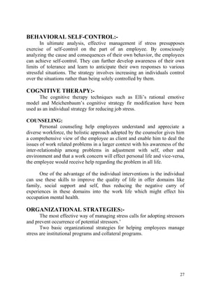 BEHAVIORAL SELF-CONTROL:-
       In ultimate analysis, effective management if stress presupposes
exercise of self-control on the part of an employee. By consciously
analyzing the cause and consequences of their own behavior, the employees
can achieve self-control. They can further develop awareness of their own
limits of tolerance and learn to anticipate their own responses to various
stressful situations. The strategy involves increasing an individuals control
over the situations rather than being solely controlled by them.

COGNITIVE THERAPY:-
      The cognitive therapy techniques such as Elli’s rational emotive
model and Meichenbaum’s cognitive strategy fir modification have been
used as an individual strategy for reducing job stress.

COUNSELING:
       Personal counseling help employees understand and appreciate a
diverse workforce, the holistic approach adopted by the counselor gives him
a comprehensive view of the employee as client and enable him to deal the
issues of work related problems in a larger context with his awareness of the
inter-relationship among problems in adjustment with self, other and
environment and that a work concern will effect personal life and vice-versa,
the employee would receive help regarding the problem in all life.

      One of the advantage of the individual interventions is the individual
can use these skills to improve the quality of life in offer domains like
family, social support and self, thus reducing the negative carry of
experiences in these domains into the work life which might effect his
occupation mental health.

ORGANIZATIONAL STRATEGIES:-
       The most effective way of managing stress calls for adopting stressors
and prevent occurrence of potential stressors.’
       Two basic organizational strategies for helping employees manage
stress are institutional programs and collateral programs.




                                                                          27
 