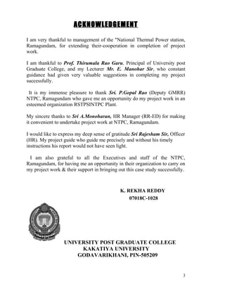 ACKNOWLEDGEMENT

I am very thankful to management of the "National Thermal Power station,
Ramagundam, for extending their-cooperation in completion of project
work.

I am thankful to Prof. Thirumala Rao Garu, Principal of University post
Graduate College, and my Lecturer Mr. E. Manohar Sir, who constant
guidance had given very valuable suggestions in completing my project
successfully.

 It is my immense pleasure to thank Sri. P.Gopal Rao (Deputy GMRR)
NTPC, Ramagundam who gave me an opportunity do my project work in an
esteemed organization RSTPSINTPC Plant.

My sincere thanks to Sri A.Monoharan, HR Manager (RR-ED) for making
it convenient to undertake project work at NTPC, Ramagundam.

I would like to express my deep sense of gratitude Sri Rajesham Sir, Officer
(HR). My project guide who guide me precisely and without his timely
instructions his report would not have seen light.

 I am also grateful to all the Executives and staff of the NTPC,
Ramagundam, for having me an opportunity in their organization to carry on
my project work & their support in bringing out this case study successfully.



                                             K. REKHA REDDY
                                                 07018C-1028




                  UNIVERSITY POST GRADUATE COLLEGE
                       KAKATIYA UNIVERSITY
                      GODAVARIKHANI, PIN-505209


                                                                            3
 