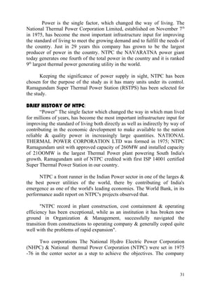 Power is the single factor, which changed the way of living. The
National Thermal Power Corporation Limited, established on November 7 th
in 1975, has become the most important infrastructure input for improving
the standard of living to meet the growing demand and to fulfill the needs of
the country. Just in 29 years this company has grown to be the largest
producer of power in the country. NTPC the NAVARATNA power giant
today generates one fourth of the total power in the country and it is ranked
9th largest thermal power generating utility in the world.

       Keeping the significance of power supply in sight, NTPC has been
chosen for the purpose of the study as it has many units under its control.
Ramagundam Super Thermal Power Station (RSTPS) has been selected for
the study.

BRIEF HISTORY OF NTPC:
       “Power” The single factor which changed the way in which man lived
for millions of years, has become the most important infrastructure input for
improving the standard of living both directly as well as indirectly by way of
contributing in the economic development to make available to the nation
reliable & quality power in increasingly large quantities. NATIONAL
THERMAL POWER CORPORATION LTD was formed in 1975; NTPC
Ramagundam unit with approved capacity of 260MW and installed capacity
of 21OOMW is the largest Thermal Power plant powering South India's
growth. Ramagundam unit of NTPC credited with first ISP 14001 certified
Super Thermal Power Station in our country.

      NTPC a front runner in the Indian Power sector in one of the larges &
the best power utilities of the world, there by contributing of India's
emergence as one of the world's leading economies. The World Bank, in its
performance audit report on NTPC's projects observed that.

       "NTPC record in plant construction, cost containment & operating
efficiency has been exceptional, while as an institution it has broken new
ground in Organization & Management, successfully navigated the
transition from constructions to operating company & generally coped quite
well with the problems of rapid expansion".

      Two corporations The National Hydro Electric Power Corporation
(NHPC) & National thermal Power Corporation (NTPC) were set in 1975
-76 in the center sector as a step to achieve the objectives. The company



                                                                           31
 