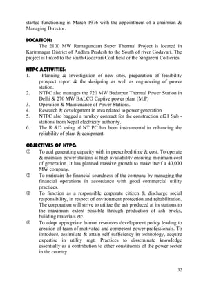 started functioning in March 1976 with the appointment of a chairman &
Managing Director.

LOCATION:
      The 2100 MW Ramagundam Super Thermal Project is located in
Karimnagar District of Andhra Pradesh to the South of river Godavari. The
project is linked to the south Godavari Coal field or the Singareni Collieries.

NTPC ACTIVITIES:
1.     Planning & Investigation of new sites, preparation of feasibility
     prospect report & the designing as well as engineering of power
     station.
2.   NTPC also manages the 720 MW Badarpur Thermal Power Station in
     Delhi & 270 MW BALCO Captive power plant (M.P)
3.   Operation & Maintenance of Power Stations.
4.   Research & development in area related to power generation
5.   NTPC also bagged a turnkey contract for the construction of21 Sub -
     stations from Nepal electricity authority.
6.   The R &D using of NT PC has been instrumental in enhancing the
     reliability of plant & equipment.

OBJECTIVES OF NTPC:
    To add generating capacity with in prescribed time & cost. To operate
     & maintain power stations at high availability ensuring minimum cost
     of generation. It has planned massive growth to make itself a 40,000
     MW company.
    To maintain the financial soundness of the company by managing the
     financial operations in accordance with good commercial utility
     practices.
    To function as a responsible corporate citizen & discharge social
     responsibility, in respect of environment protection and rehabilitation.
     The corporation will strive to utilize the ash produced at its stations to
     the maximum extent possible through production of ash bricks,
     building materials etc.
    To adopt appropriate human resources development policy leading to
     creation of team of motivated and competent power professionals. To
     introduce, assimilate & attain self sufficiency in technology, acquire
     expertise in utility mgt. Practices to disseminate knowledge
     essentially as a contribution to other constituents of the power sector
     in the country.


                                                                            32
 