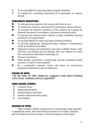      To develop R&D for achieving improved plant reliability
     To expand the consultancy operations & to participate in ventures
      abroad.

CORPORATE OBJECTIVES:
   To add generating capacity with in prescribed time & cost.
   To expand the constancy operations & to participate ventures aboard.
   To maintain the financial soundness of the company by m aging the
    financial operations in accordance with good commercial utility.
   To operate and maintain power stations at high availability ensuring
    minimum Cost of generation.
   To develop (R&D) for achieving improved plant reliability.
   To develop appropriate commercial policy leading to remunerative
    tariffs & minimum receivables.
   Implement strategic diversification in the areas of R&M. Hydro. LNG
    and Non conventional and eco-friendly fuels and explore new areas
    like transmission information technology etc.
   Promote consultancy.
   Make prudent acquisitions. Continuously develop competent human
    resources to match world standards.
   Be a responsible corporate citizen with thrust on environment
    protection rehabilitation and ash utilization.

VISION OF NTPC:
‘‘TO BE ONE OF THE WORLD'S LARGEST AND BEST POWER
UTILITIES. POWER INDIA'S GROWTH’’

CORE VALUES (COMIT)
  Customer focus.
  Organizational pride.
  Mutual Respect and Trust.
  Initiative and speed total quality.
  Total Quality.


MISSION OF NTPC:
      Make available reliable, quality power in increasingly large quantities
at appropriate tariffs, and ensure timely realization of revenues. Speedily
plan and implement power projects, with contemporary technologies.


                                                                           33
 