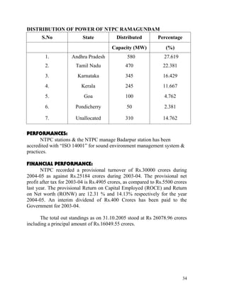 DISTRIBUTION OF POWER OF NTPC RAMAGUNDAM
       S.No               State            Distributed         Percentage
                                        Capacity (MW)             (%)
        1.           Andhra Pradesh             580               27.619
        2.             Tamil Nadu              470               22.381
        3.              Karnataka              345               16.429
        4.                Kerala               245               11.667
        5.                 Goa                 100                4.762

        6.             Pondicherry              50                2.381

        7.             Unallocated             310               14.762

PERFORMANCES:
       NTPC stations & the NTPC manage Badarpur station has been
accredited with “ISO 14001” for sound environment management system &
practices.

FINANCIAL PERFORMANCE:
       NTPC recorded a provisional turnover of Rs.30000 crores during
2004-05 as against Rs.25184 crores during 2003-04. The provisional net
profit after tax for 2003-04 is Rs.4905 crores, as compared to Rs.5500 crores
last year. The provisional Return on Capital Employed (ROCE) and Return
on Net worth (RONW) are 12.31 % and 14.13% respectively for the year
2004-05. An interim dividend of Rs.400 Crores has been paid to the
Government for 2003-04.

      The total out standings as on 31.10.2005 stood at Rs 26078.96 crores
including a principal amount of Rs.16049.55 crores.




                                                                            34
 