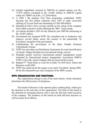 16. Capital expenditure incurred in 2005-06 on capital scheme was Rs.
    71,879 million compared to Rs. 53,603 million in 2004-05 capital
    outlay for 2J0607 set at Rs. 1,13,250 million.
17. A USD 1 Bn medium Tern Note programme established. NTPC
    becomes the first Indian corporate since 1997 to make successful
    offering of 10 year fixed rate amounting to USD 300 million.
18. Standard & Poor’s have revised outlook on the rating of the company
    from stable to positive while affirming the ‘BB+’ issuer rating.
19. An interim divided o 20% for the financial year 2005-06 amounting to
    Rs. 16,491 million.
20. Government has assigned NTPC the consultant role to modernize and
    improve several plants across the country in the partnership ‘In
    Excellence’ program of the government.
21. Collaborating the government in the Rajiv Gandhi Grameen
    Vidyutikaran Yojuna.
22. NTPC has also taken up Distribution Generation for rural electrification
    of remote villages through non-conventional energy sources.
23. Simhadri project receivers international project management award
    instituted by International project management Association (IMPA)
    NTPC is the only Asian Company that has received this award.
24. Ranked 3rd “Great Place to work for in India” by M/S Grow Talent and
    Business world 2005.
25. NTPC has achieved all the targets to be rated “Excellent” during 2005-
    06 for the nineteenth year since inception of the MOU system.

NTPC ORGANIZATION AND FUNCTIONS:
      The organizations design is one of the main factors, which ultimately
determines the effectiveness of enterprises.

       The board of directors is the supreme policy making body, which give
the direction to the activities of the organization. The head of this board is
the chairman & managing director who is also the full time chief executive
of the company. The members of this board are both full-time directors as
well as senior level officers.




                                                                           38
 