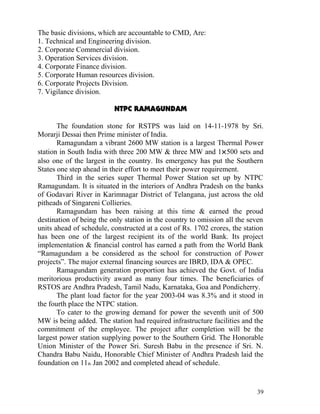 The basic divisions, which are accountable to CMD, Are:
1. Technical and Engineering division.
2. Corporate Commercial division.
3. Operation Services division.
4. Corporate Finance division.
5. Corporate Human resources division.
6. Corporate Projects Division.
7. Vigilance division.

                          NTPC RAMAGUNDAM

       The foundation stone for RSTPS was laid on 14-11-1978 by Sri.
Morarji Dessai then Prime minister of India.
       Ramagundam a vibrant 2600 MW station is a largest Thermal Power
station in South India with three 200 MW & three MW and 1×500 sets and
also one of the largest in the country. Its emergency has put the Southern
States one step ahead in their effort to meet their power requirement.
       Third in the series super Thermal Power Station set up by NTPC
Ramagundam. It is situated in the interiors of Andhra Pradesh on the banks
of Godavari River in Karimnagar District of Telangana, just across the old
pitheads of Singareni Collieries.
       Ramagundam has been raising at this time & earned the proud
destination of being the only station in the country to omission all the seven
units ahead of schedule, constructed at a cost of Rs. 1702 crores, the station
has been one of the largest recipient its of the world Bank. Its project
implementation & financial control has earned a path from the World Bank
“Ramagundam a be considered as the school for construction of Power
projects”. The major external financing sources are IBRD, IDA & OPEC.
       Ramagundam generation proportion has achieved the Govt. of India
meritorious productivity award as many four times. The beneficiaries of
RSTOS are Andhra Pradesh, Tamil Nadu, Karnataka, Goa and Pondicherry.
       The plant load factor for the year 2003-04 was 8.3% and it stood in
the fourth place the NTPC station.
       To cater to the growing demand for power the seventh unit of 500
MW is being added. The station had required infrastructure facilities and the
commitment of the employee. The project after completion will be the
largest power station supplying power to the Southern Grid. The Honorable
Union Minister of the Power Sri. Suresh Babu in the presence if Sri. N.
Chandra Babu Naidu, Honorable Chief Minister of Andhra Pradesh laid the
foundation on 11th Jan 2002 and completed ahead of schedule.


                                                                           39
 