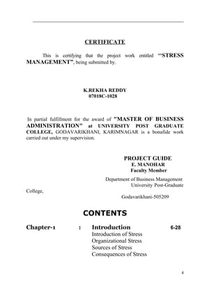 CERTIFICATE

    This is certifying that the project work entitled ‘‘STRESS
MANAGEMENT”, being submitted by.



                        K.REKHA REDDY
                          07018C-1028



In partial fulfillment for the award of "MASTER OF BUSINESS
ADMINISTRATION" at UNIVERSITY POST GRADUATE
COLLEGE, GODAVARIKHANI, KARIMNAGAR is a bonafide work
carried out under my supervision.



                                       PROJECT GUIDE
                                          E. MANOHAR
                                          Faculty Member
                               Department of Business Management
                                          University Post-Graduate
College,
                                      Godavarikhani-505209


                        CONTENTS
Chapter-1           :     Introduction                       6-28
                          Introduction of Stress
                          Organizational Stress
                          Sources of Stress
                          Consequences of Stress


                                                                    4
 
