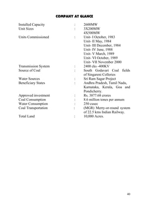 COMPANY AT GLANCE

Installed Capacity            :    2600MW
Unit Sizes                    :    3X200MW
                                   4X500MW
Units Commissioned            :    Unit- I October, 1983
                                   Unit- II May, 1984
                                   Unit- III December, 1984
                                   Unit- IV June, 1988
                                   Unit- V March, 1989
                                   Unit- VI October, 1989
                                   Unit- VII November 2000
Transmission System           :    2400 cks -400KV
Source of Coal                :    South Godavari Coal fields
                                   of Singareni Colleries
Water Sources                 :    Sri Ram Sagar Project
Beneficiary States            :    Andhra Pradesh, Tamil Nadu,
                                   Karnataka, Kerala, Goa and
                                   Pondicherry.
Approved investment            :   Rs. 3877.68 crores
Coal Consumption               :   8.6 million tones per annum
Water Consumption              :   250 cusec
Coal Transportation           :    (MGR) Merry-or-round system
                                   of 22.5 kms Indian Railway.
Total Land                    :    10,000 Acres.




                                                            40
 