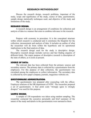 RESEARCH METHODOLOGY

       Discuss the research design, research problems, important of the
study, scope and significance of the study, source of data, questionnaire,
sample design statistically techniques used, and objective of the study and
limitations of the study.

RESEARCH DESIGN:
      A research design is an arrangement of conditions for collection and
analysis of data in a manner that aims to combine relevance to the research.


       Purpose with economy in procedure. It is the conceptual structure
within which research is conducted and it constitutes the blueprint for the
collection, measurement and analysis of data. It includes an outline of what
the researcher will do from within the hypothesis and its operational
implications to the final analysis of data.
       The research design used for the study is descriptive design.
Descriptive research design includes surveys and fact finding enquires of
different kinds. The major purpose of descriptive research is description of
the state of affairs, as it exists at present.

SOURCE OF DATA:
       The relevant data has been collected from the primary sources and
secondary sources. The primary data is collected by a questionnaire from the
employees. For this purpose of data collection, the questionnaire was
circulated among the employees to collect information. The secondary data
is collected by news paper company journals, magazines websites etc.

QUESTIONNAIRE ADMINISTRATION:
      The questionnaire was prepared after counseling with the officer.
Employee relations of the HR department of NTPC. The researcher prepared
a set of questionnaire. A four point scale “strongly agree to strongly
disagree” was used for this purpose.

SAMPLE DESIGN:
      A sample of 150 respondents was taken using random sampling. The
researcher contacted the executive personally and brief summary of the
nature of the study and details in the questionnaire were narrated to them.



                                                                          41
 