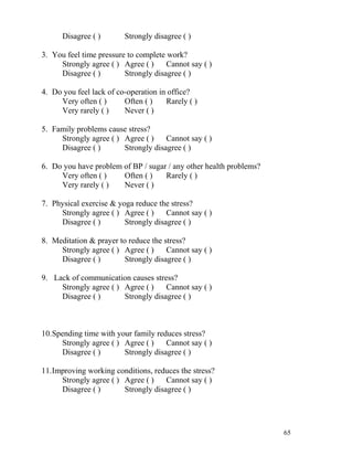Disagree ( )       Strongly disagree ( )

3. You feel time pressure to complete work?
     Strongly agree ( ) Agree ( )     Cannot say ( )
     Disagree ( )        Strongly disagree ( )

4. Do you feel lack of co-operation in office?
     Very often ( )      Often ( )    Rarely ( )
     Very rarely ( )     Never ( )

5. Family problems cause stress?
     Strongly agree ( ) Agree ( )    Cannot say ( )
     Disagree ( )       Strongly disagree ( )

6. Do you have problem of BP / sugar / any other health problems?
     Very often ( )    Often ( )    Rarely ( )
     Very rarely ( )   Never ( )

7. Physical exercise & yoga reduce the stress?
     Strongly agree ( ) Agree ( )     Cannot say ( )
     Disagree ( )        Strongly disagree ( )

8. Meditation & prayer to reduce the stress?
     Strongly agree ( ) Agree ( )     Cannot say ( )
     Disagree ( )        Strongly disagree ( )

9. Lack of communication causes stress?
     Strongly agree ( ) Agree ( )    Cannot say ( )
     Disagree ( )       Strongly disagree ( )



10.Spending time with your family reduces stress?
      Strongly agree ( ) Agree ( )    Cannot say ( )
      Disagree ( )       Strongly disagree ( )

11.Improving working conditions, reduces the stress?
     Strongly agree ( ) Agree ( )    Cannot say ( )
     Disagree ( )       Strongly disagree ( )




                                                                    65
 